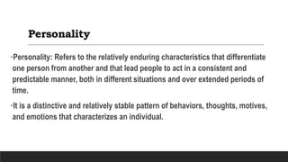 Personality
•Personality: Refers to the relatively enduring characteristics that differentiate
one person from another and that lead people to act in a consistent and
predictable manner, both in different situations and over extended periods of
time.
•It is a distinctive and relatively stable pattern of behaviors, thoughts, motives,
and emotions that characterizes an individual.
 