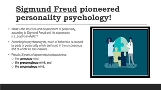 Sigmund Freud pioneered
personality psychology!
 What is the structure and development of personality,
according to Sigmund Freud and his successors
(i.e.,psychoanalysts)?
 According to psychoanalysts, much of behaviour is caused
by parts of personality which are found in the unconscious
and of which we are unaware.
 Freud’s 3 levels of awareness/consciousness:
 the conscious mind;
 the preconscious mind; and
 the unconscious mind.
 