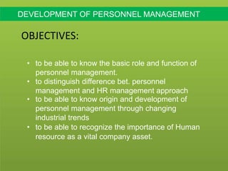 DEVELOPMENT OF PERSONNEL MANAGEMENT
OBJECTIVES:
• to be able to know the basic role and function of
personnel management.
• to distinguish difference bet. personnel
management and HR management approach
• to be able to know origin and development of
personnel management through changing
industrial trends
• to be able to recognize the importance of Human
resource as a vital company asset.
 