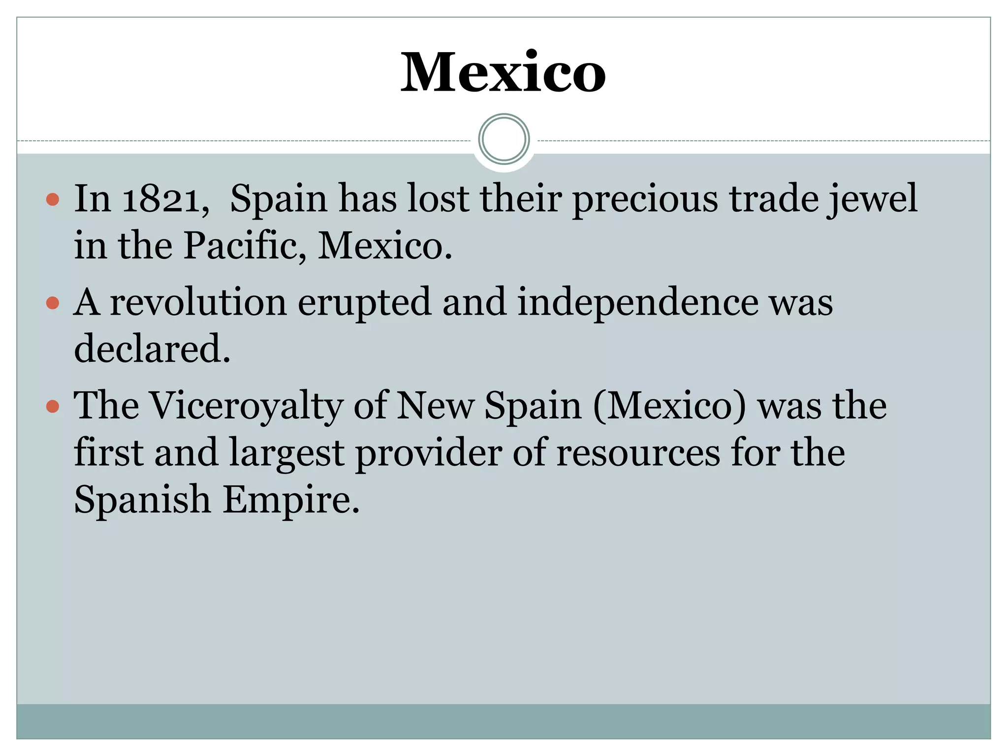 Mexico
 In 1821, Spain has lost their precious trade jewel
in the Pacific, Mexico.
 A revolution erupted and independence was
declared.
 The Viceroyalty of New Spain (Mexico) was the
first and largest provider of resources for the
Spanish Empire.
 