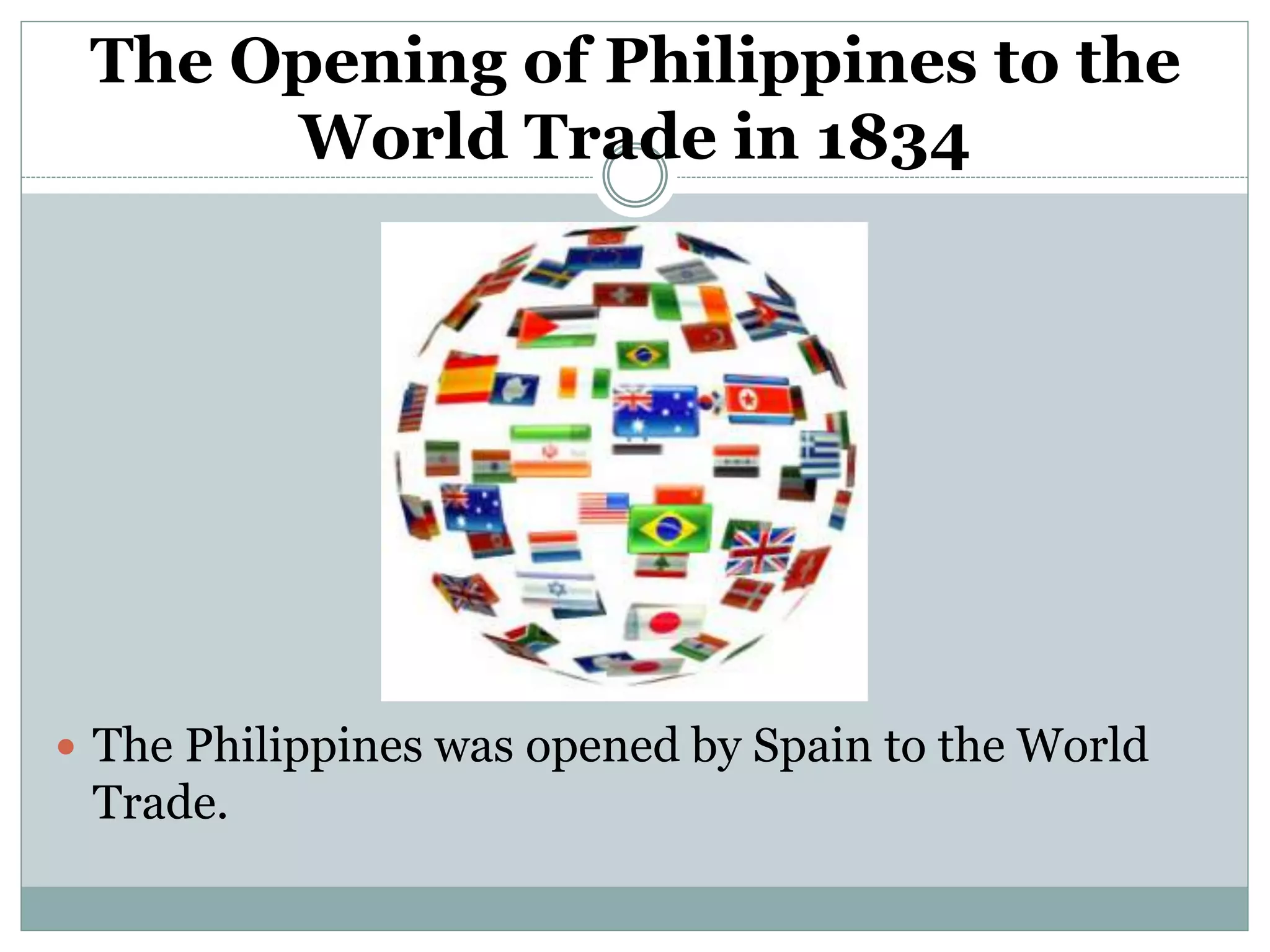 The Opening of Philippines to the
World Trade in 1834
 The Philippines was opened by Spain to the World
Trade.
 