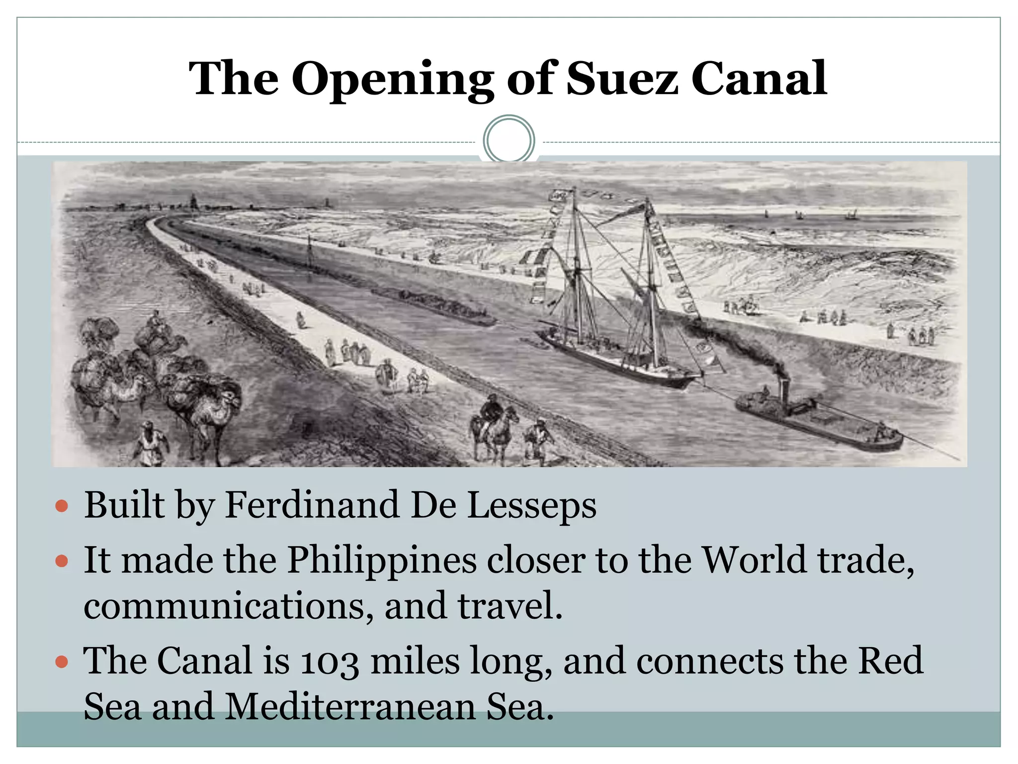 The Opening of Suez Canal
 Built by Ferdinand De Lesseps
 It made the Philippines closer to the World trade,
communications, and travel.
 The Canal is 103 miles long, and connects the Red
Sea and Mediterranean Sea.
 