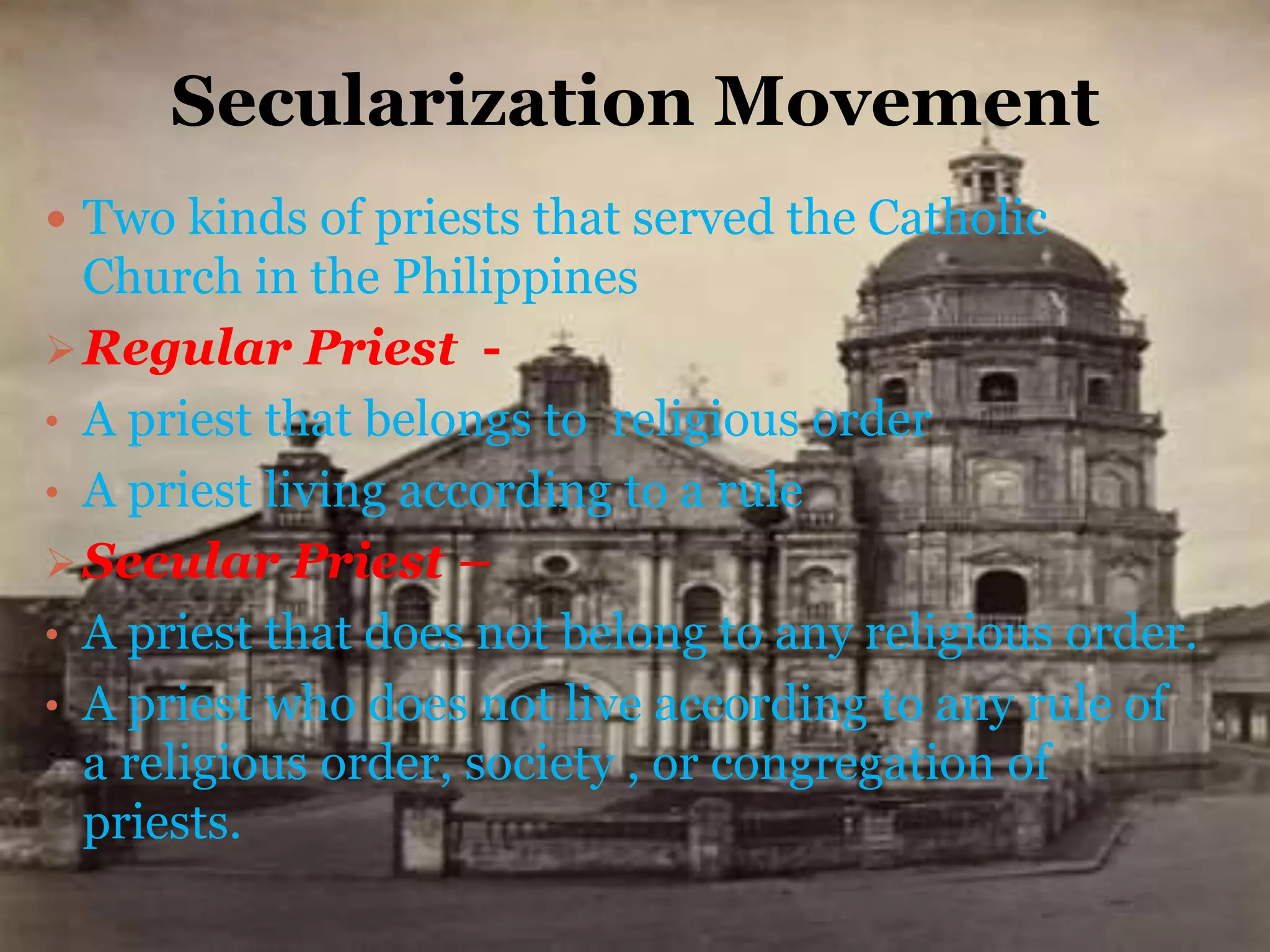 Secularization Movement
 Two kinds of priests that served the Catholic
Church in the Philippines
Regular Priest -
• A priest that belongs to religious order
• A priest living according to a rule
Secular Priest –
• A priest that does not belong to any religious order.
• A priest who does not live according to any rule of
a religious order, society , or congregation of
priests.
 