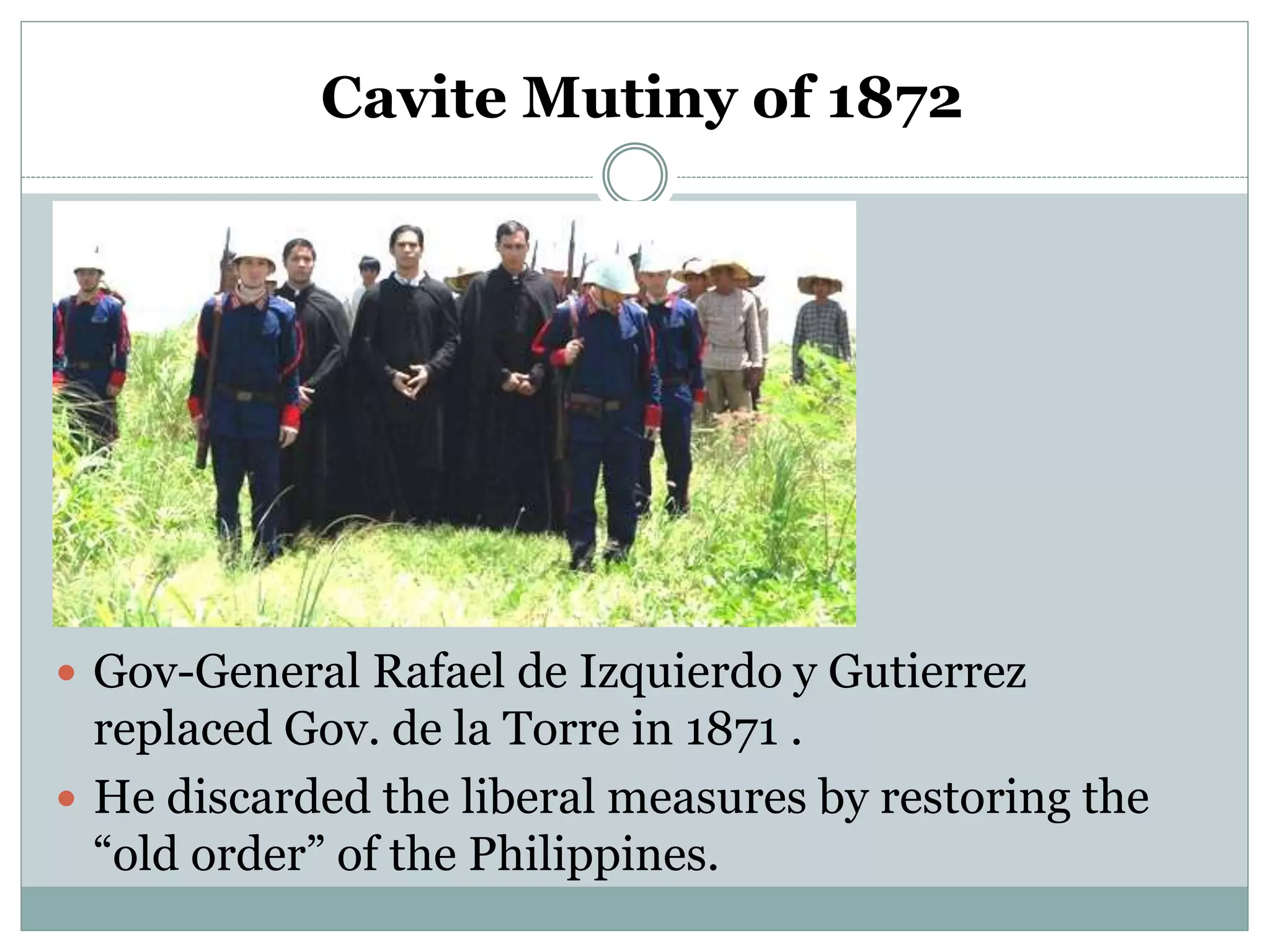 Cavite Mutiny of 1872
 Gov-General Rafael de Izquierdo y Gutierrez
replaced Gov. de la Torre in 1871 .
 He discarded the liberal measures by restoring the
“old order” of the Philippines.
 