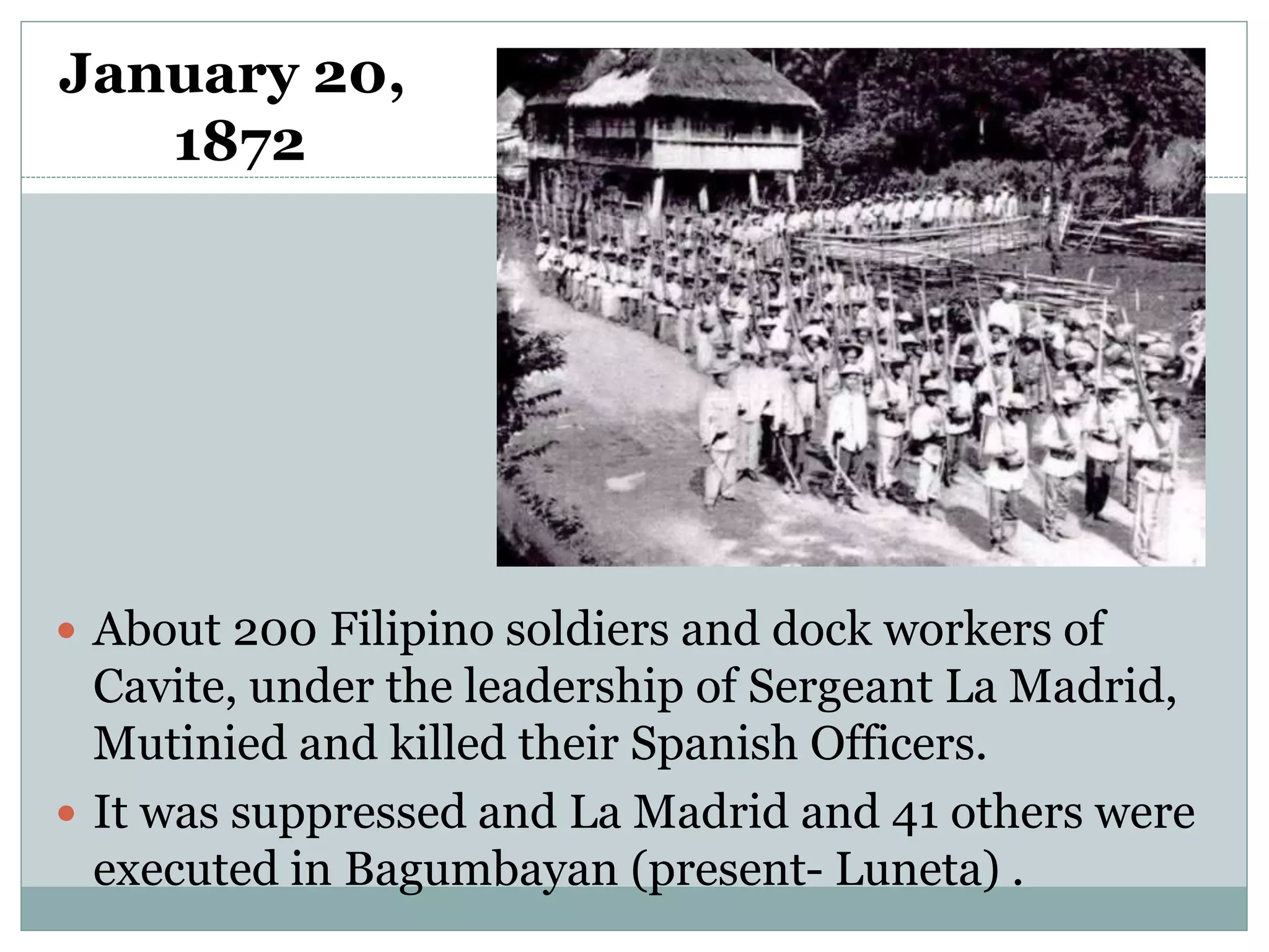 January 20,
1872
 About 200 Filipino soldiers and dock workers of
Cavite, under the leadership of Sergeant La Madrid,
Mutinied and killed their Spanish Officers.
 It was suppressed and La Madrid and 41 others were
executed in Bagumbayan (present- Luneta) .
 