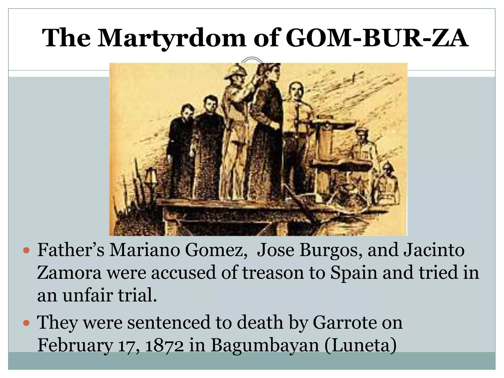 The Martyrdom of GOM-BUR-ZA
 Father’s Mariano Gomez, Jose Burgos, and Jacinto
Zamora were accused of treason to Spain and tried in
an unfair trial.
 They were sentenced to death by Garrote on
February 17, 1872 in Bagumbayan (Luneta)
 