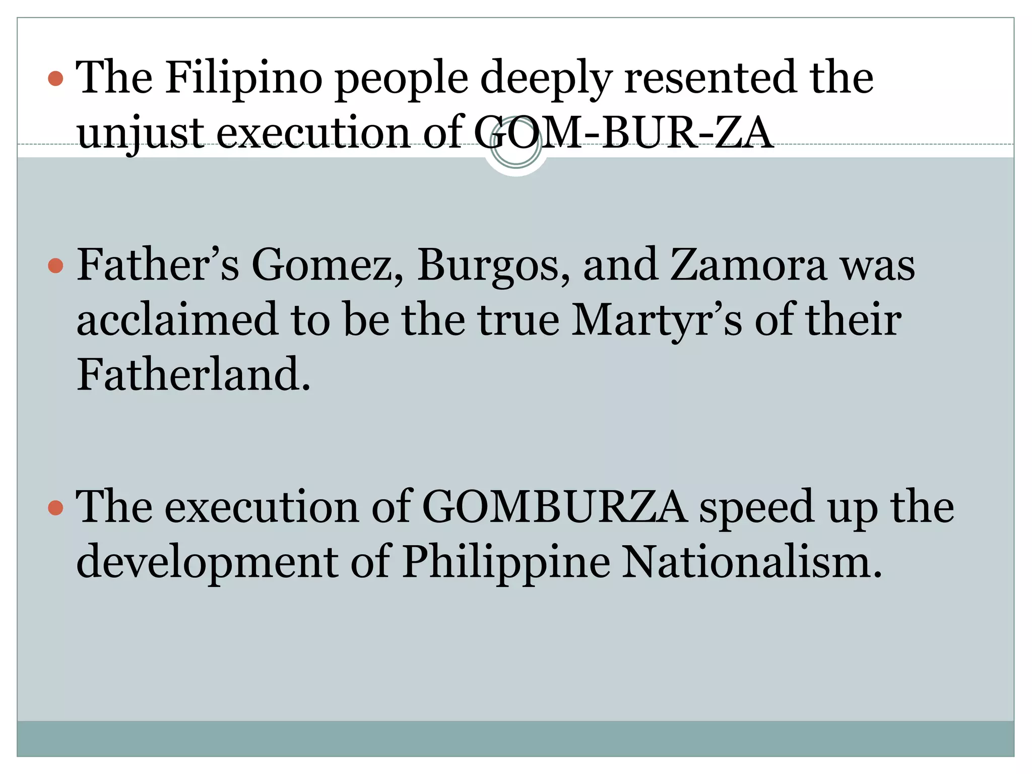  The Filipino people deeply resented the
unjust execution of GOM-BUR-ZA
 Father’s Gomez, Burgos, and Zamora was
acclaimed to be the true Martyr’s of their
Fatherland.
 The execution of GOMBURZA speed up the
development of Philippine Nationalism.
 