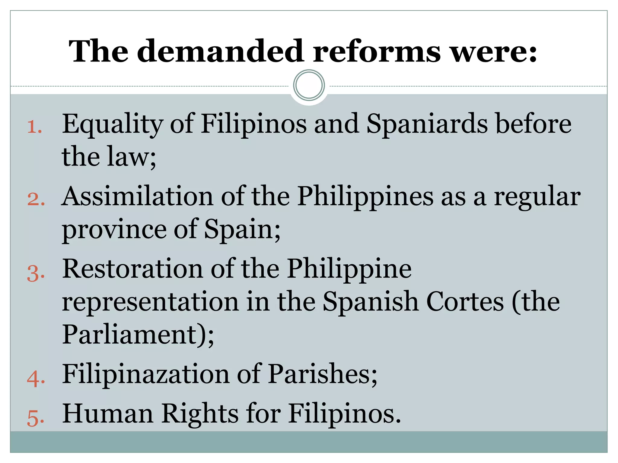 The demanded reforms were:
1. Equality of Filipinos and Spaniards before
the law;
2. Assimilation of the Philippines as a regular
province of Spain;
3. Restoration of the Philippine
representation in the Spanish Cortes (the
Parliament);
4. Filipinazation of Parishes;
5. Human Rights for Filipinos.
 