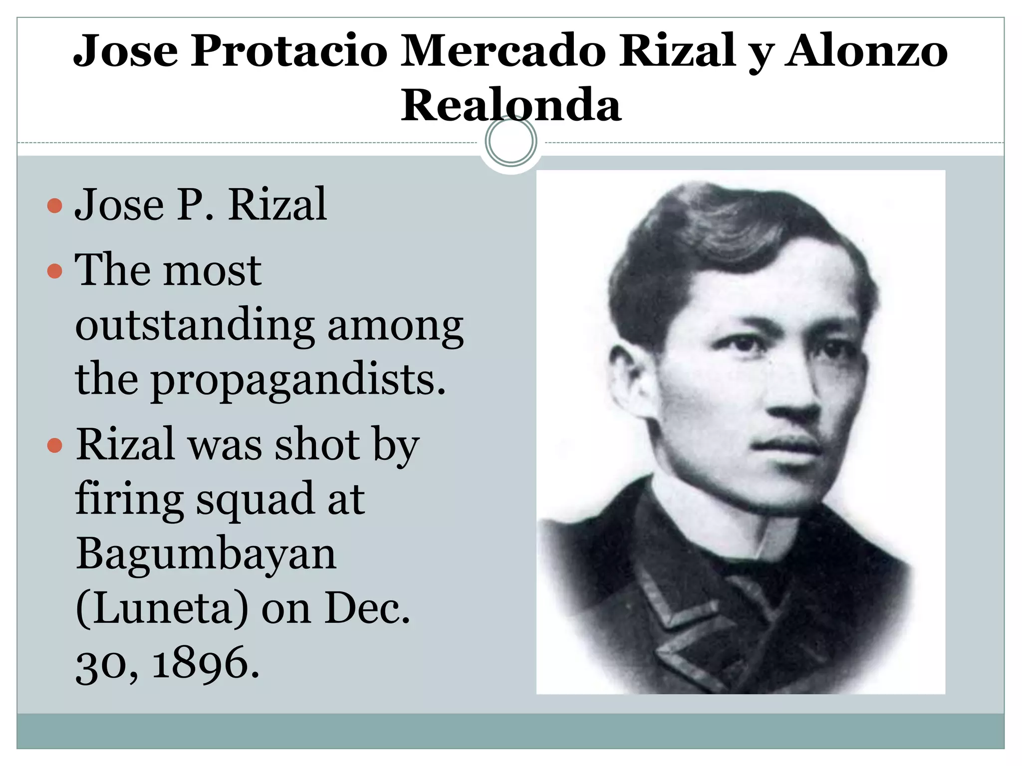 Jose Protacio Mercado Rizal y Alonzo
Realonda
 Jose P. Rizal
 The most
outstanding among
the propagandists.
 Rizal was shot by
firing squad at
Bagumbayan
(Luneta) on Dec.
30, 1896.
 