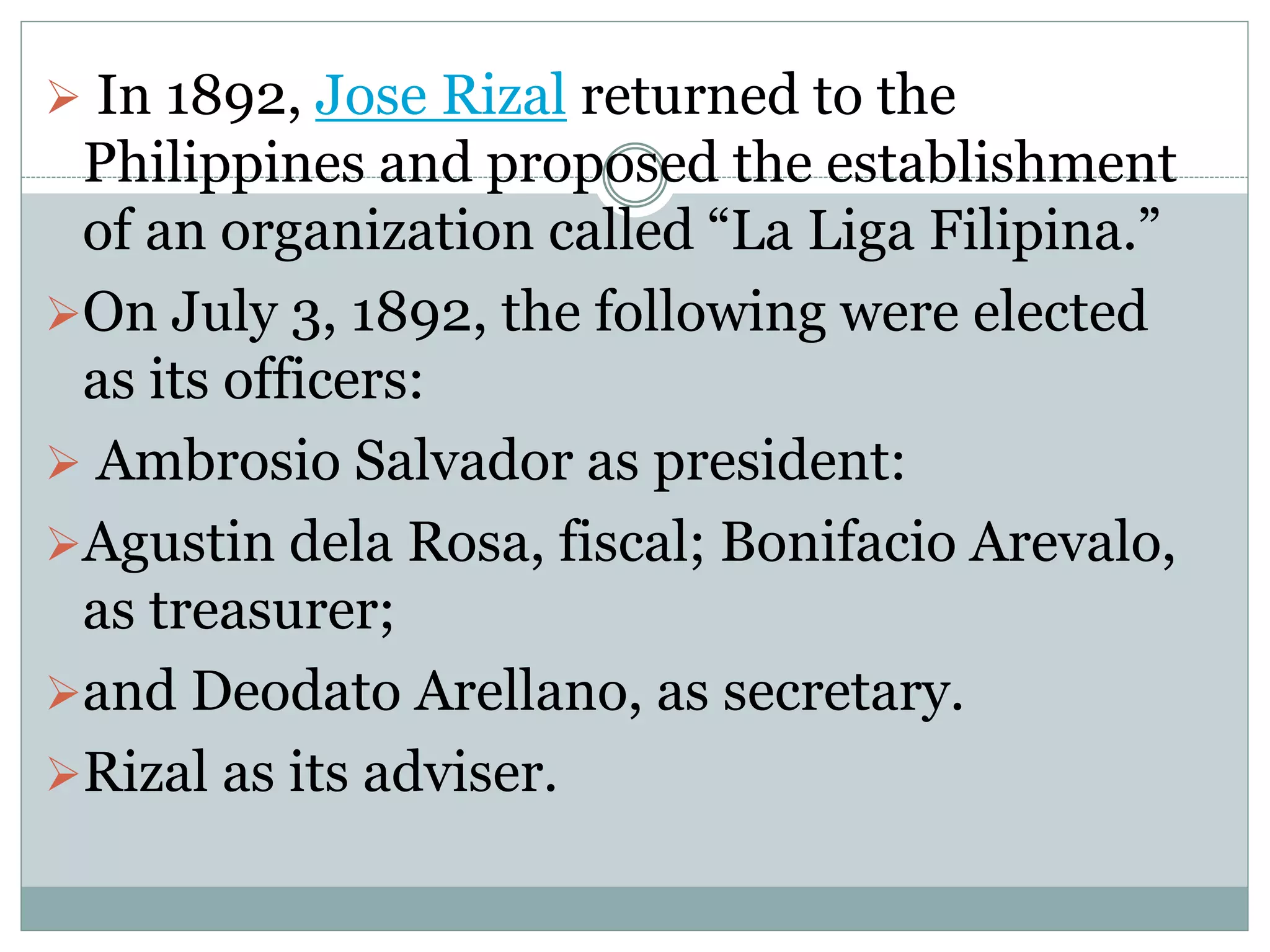  In 1892, Jose Rizal returned to the
Philippines and proposed the establishment
of an organization called “La Liga Filipina.”
On July 3, 1892, the following were elected
as its officers:
 Ambrosio Salvador as president:
Agustin dela Rosa, fiscal; Bonifacio Arevalo,
as treasurer;
and Deodato Arellano, as secretary.
Rizal as its adviser.
 