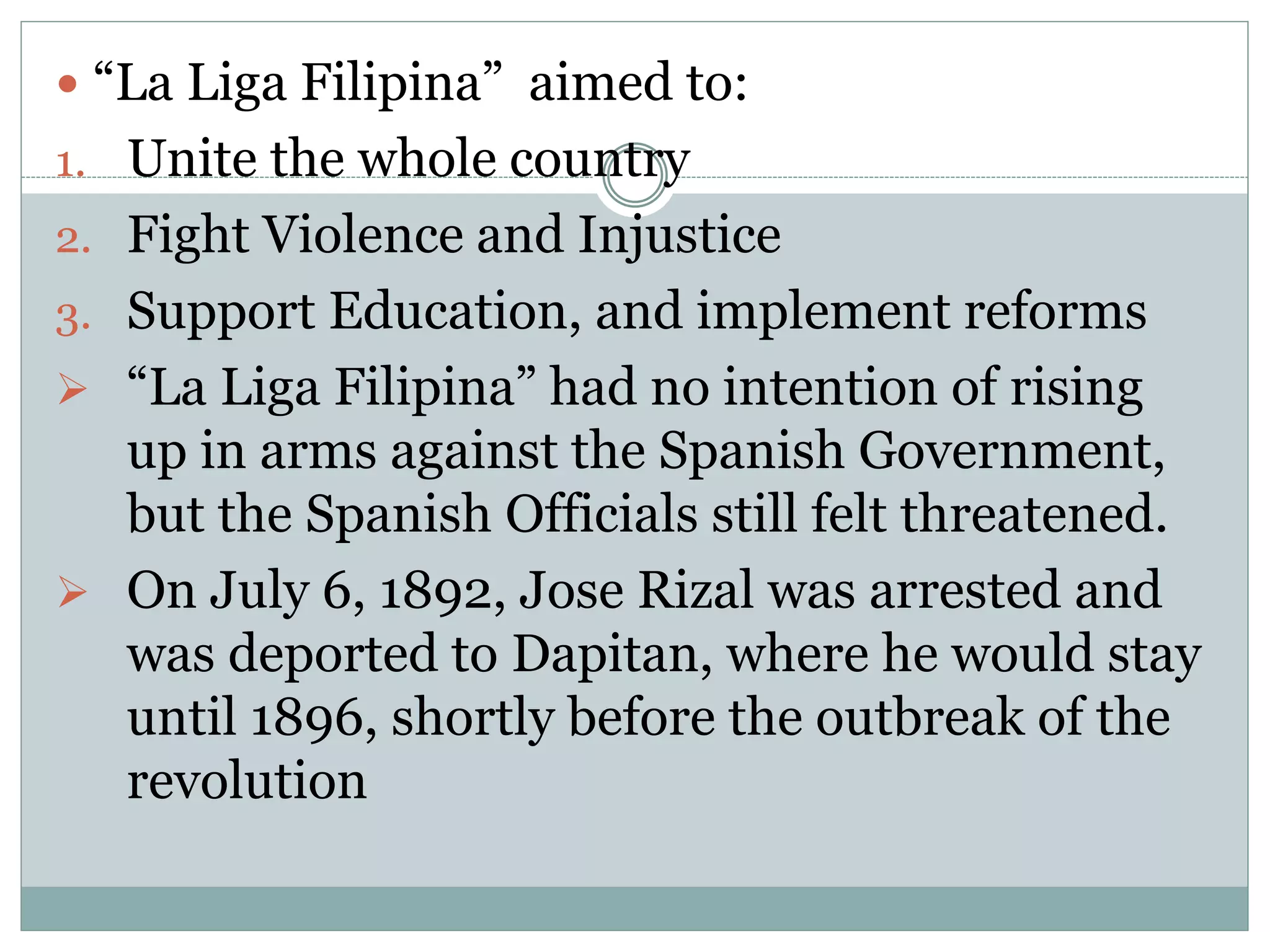  “La Liga Filipina” aimed to:
1. Unite the whole country
2. Fight Violence and Injustice
3. Support Education, and implement reforms
 “La Liga Filipina” had no intention of rising
up in arms against the Spanish Government,
but the Spanish Officials still felt threatened.
 On July 6, 1892, Jose Rizal was arrested and
was deported to Dapitan, where he would stay
until 1896, shortly before the outbreak of the
revolution
 