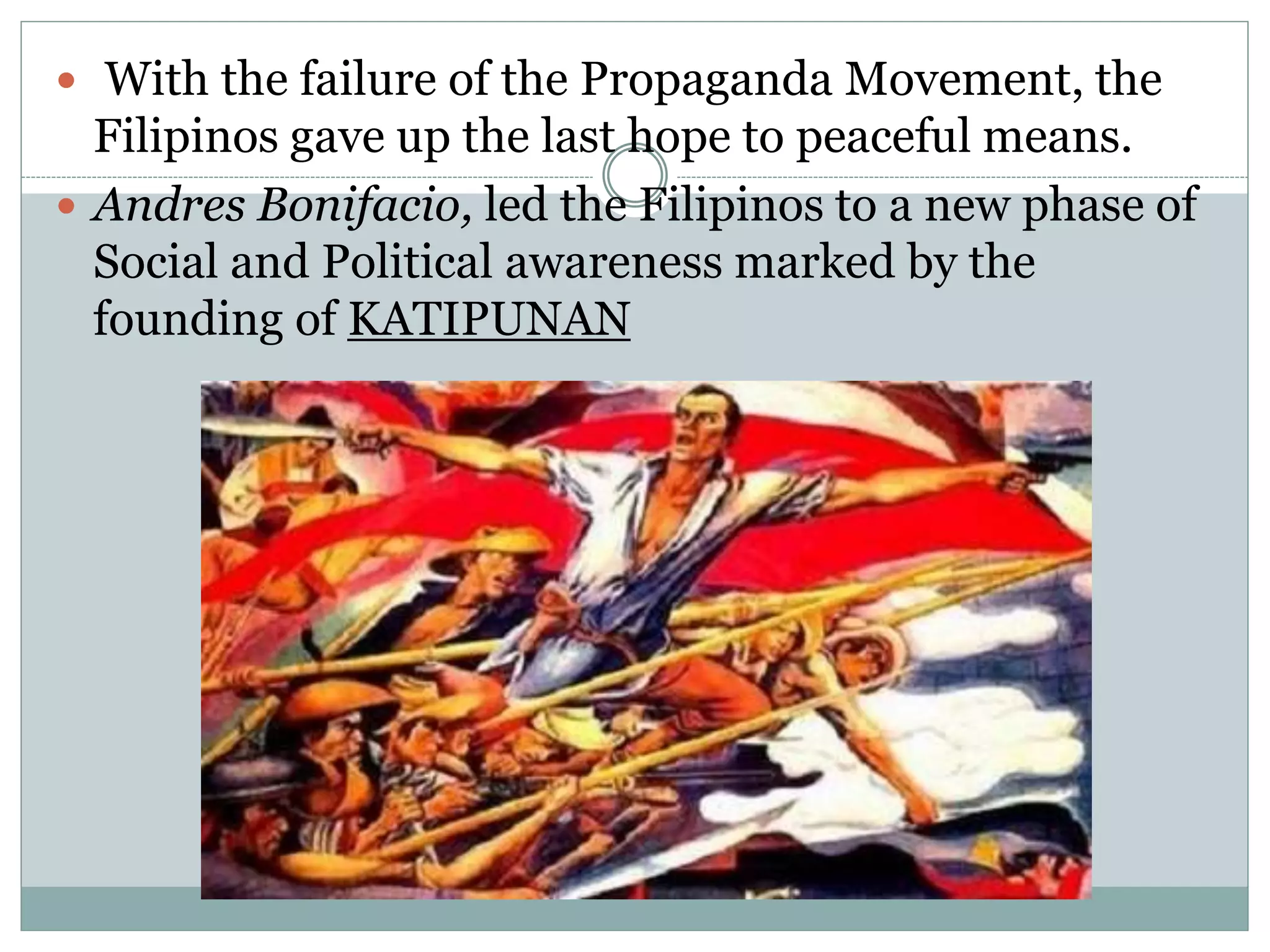  With the failure of the Propaganda Movement, the
Filipinos gave up the last hope to peaceful means.
 Andres Bonifacio, led the Filipinos to a new phase of
Social and Political awareness marked by the
founding of KATIPUNAN
 