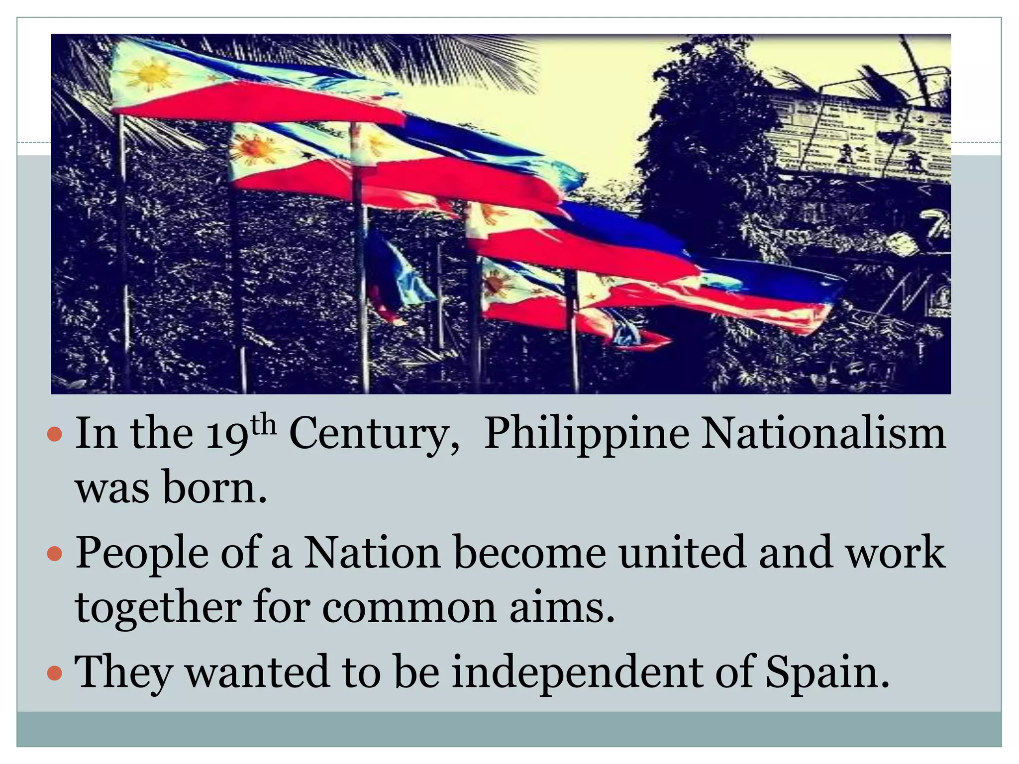  In the 19th Century, Philippine Nationalism
was born.
 People of a Nation become united and work
together for common aims.
 They wanted to be independent of Spain.
 