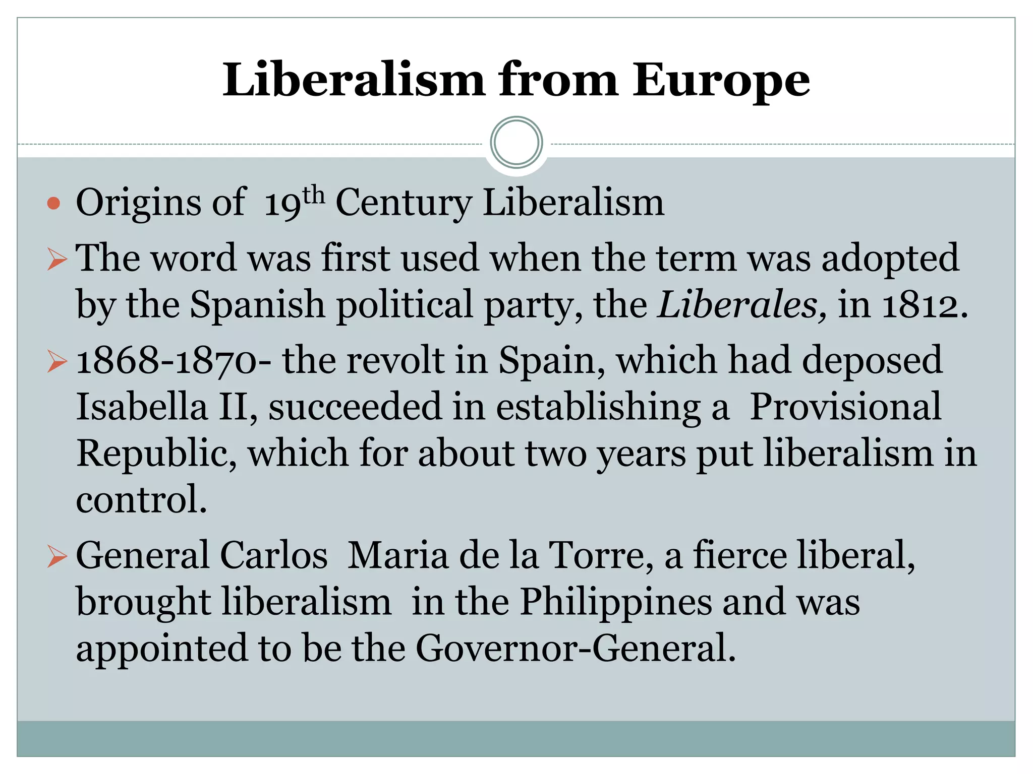 Liberalism from Europe
 Origins of 19th Century Liberalism
The word was first used when the term was adopted
by the Spanish political party, the Liberales, in 1812.
1868-1870- the revolt in Spain, which had deposed
Isabella II, succeeded in establishing a Provisional
Republic, which for about two years put liberalism in
control.
General Carlos Maria de la Torre, a fierce liberal,
brought liberalism in the Philippines and was
appointed to be the Governor-General.
 