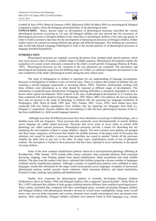 Advances in Life Science and Technology www.iiste.org 
ISSN 2224-7181 (Paper) ISSN 2225-062X (Online) 
Vol.23, 2014 
Cambell  Sias (1995), Bruck  Genesee (1995), Bailystock (2001)  Mala (2001) on monolingual  bilingual 
comparative studies, where the bilinguals performed better in the phonological tasks. 
CONCLUSION: Hence, present study on development of phonological processes described the various 
phonological processes occurring in 3-4 year old bilingual children and also showed that the occurrence of 
phonological processes in bilingual children is less often than in monolingual children of the same age group. In 
order to build a normative data base for the development of phonological processes in bilingual children, further 
studies need to be carried out among different age groups and different languages. This building up a normative 
data would help Speech Language Pathologists to look at the deviant patterns of of phonological processes in 
language disordered population. 
2 
INTRODUCTION 
Phonological processes are regularly occurring deviations from standard adult speech patterns, which 
may occur across a class of sounds, a syllable shape or syllable sequence. Phonological development implies the 
acquisition of a sound system intricately connected to the child’s overall growth in language (Hodson  Paden, 
1983). Phonological processes are the variations in the way phonemes are combined. The articulatory and 
phonological development range from the babbling stage of a child’s so called pre-linguistic development to the 
near completion of the child’s phonological system during the early school years. 
The study of bilingualism in children is important for our understanding of language development. 
Research on bilingualism in children is also of clinical value. There is evidence that number of children who are 
acquiring a second language sequentially is increasing (Brice, 2002). Therefore, professionals working with 
these children need information as to what should be expected at different stages of development. This 
information is needed because identification of language learning difficulties is ultimately dependent on what is 
known about typical development. Most research in the area of phonological development in L2 learners has 
been conducted with adult speakers (Ioup  Weinberger, 1987; Major, 2001). Nevertheless, the last two decades 
have seen an increase in the study of phonology in children who are acquiring two languages (Goldstein  
Washington, 2001; Holm  Dodd, 1999; Nair, 1991; Paradis, 2001; Yavas, 1995). Such studies have been 
conducted with two distinct populations. First, children who are acquiring two languages from birth (i.e. 
bilingual L1 acquisition). Second, children who are learning L2 after the basic phonological structure of the L1 
has been established (i.e. child second language learners). 
Although more than 40 different processes have been identified as occurring in child phonology, only a 
handful occur with any frequency. Those processes that commonly occur developmentally in normal children 
across language are called natural processes. Processes that never occur or occur rarely in normal child 
phonology are called unusual processes. Phonological processes provide a means for describing but not 
explaining the error patterns evident in young children’s speech. The most common error patterns are grouped 
into three major categories; a) Processes that modify the syllable structure of the target word. b) Processes that 
substitute one sound for another c) processes that assimilate one sound to another. Nearly all the processes 
simplify the adult form in one way or the other. In many cases, simplification results in loss of phonemic 
contrast. The description is limited to those processes that have been reported to occur commonly in the speech 
of young children. 
Some of the most common simplification patterns observed in developmental phonology (Shriberg  
Kwiatkowski, 1980; Stampe, 1979) include either cluster reduction, final consonant deletion, final consonant 
devoicing, stopping, velar fronting, palatal front, liquid simplification, labial assimilation and weak syllable 
deletion. The data from the studies cited above, indicated that children acquiring a diverse number of languages 
exhibited similar simplification patterns. Although a number of simplification patterns were exhibited in many 
languages, sounds that substituted for the target sound varied greatly across languages. Examples of uncommon 
phonological patterns include unusual cluster reduction, initial consonant deletion, and liquid nasalization, 
frication of stops, backing, nasal gliding and delabialization. 
Studies have examined the phonological patterns in normally developing bilingual children 
(Gildersleeve, Davis  Stubbe, 1996) and bilingual children with a suspected “speech disorder”. Dodd, Holm  
Wei, (1997) indicated that children in both groups exhibited patterns different from matched monolingual peers. 
These studies concluded that, compared with their monolingual peers, normally developing bilingual children 
and bilingual children with phonological disorders showed an overall lower intelligibility rating, more overall 
errors were seen (on both consonants and vowels), distorted more sounds and produced more uncommon error 
patterns. More specifically, bilingual children exhibited error patterns found in both languages (e.g., cluster 
 