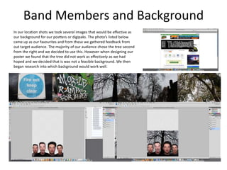 Band Members and Background
In our location shots we took several images that would be effective as
our background for our postters or digipaks. The photo’s listed below
came up as our favourites and from these we gathered feedback from
out target audience. The majority of our audience chose the tree second
from the right and we decided to use this. However when designing our
poster we found that the tree did not work as effectively as we had
hoped and we decided that is was not a feasible background. We then
began research into which background would work well.
 