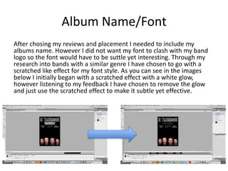 Album Name/Font
After chosing my reviews and placement I needed to include my
albums name. However I did not want my font to clash with my band
logo so the font would have to be suttle yet interesting. Through my
research into bands with a similar genre I have chosen to go with a
scratched like effect for my font style. As you can see in the images
below I initially began with a scratched effect with a white glow,
however listening to my feedback I have chosen to remove the glow
and just use the scratched effect to make it subtle yet effective.
 