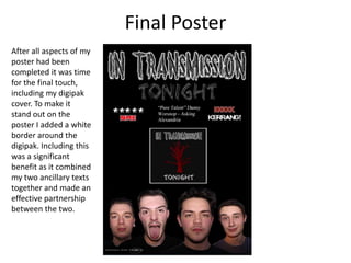 Final Poster
After all aspects of my
poster had been
completed it was time
for the final touch,
including my digipak
cover. To make it
stand out on the
poster I added a white
border around the
digipak. Including this
was a significant
benefit as it combined
my two ancillary texts
together and made an
effective partnership
between the two.
 