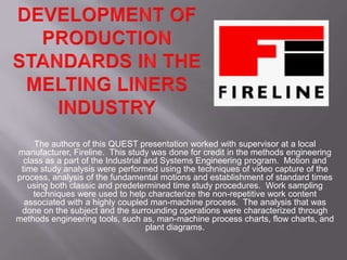 The authors of this QUEST presentation worked with supervisor at a local
manufacturer, Fireline. This study was done for credit in the methods engineering
  class as a part of the Industrial and Systems Engineering program. Motion and
 time study analysis were performed using the techniques of video capture of the
process, analysis of the fundamental motions and establishment of standard times
   using both classic and predetermined time study procedures. Work sampling
     techniques were used to help characterize the non-repetitive work content
  associated with a highly coupled man-machine process. The analysis that was
 done on the subject and the surrounding operations were characterized through
methods engineering tools, such as, man-machine process charts, flow charts, and
                                    plant diagrams.
 