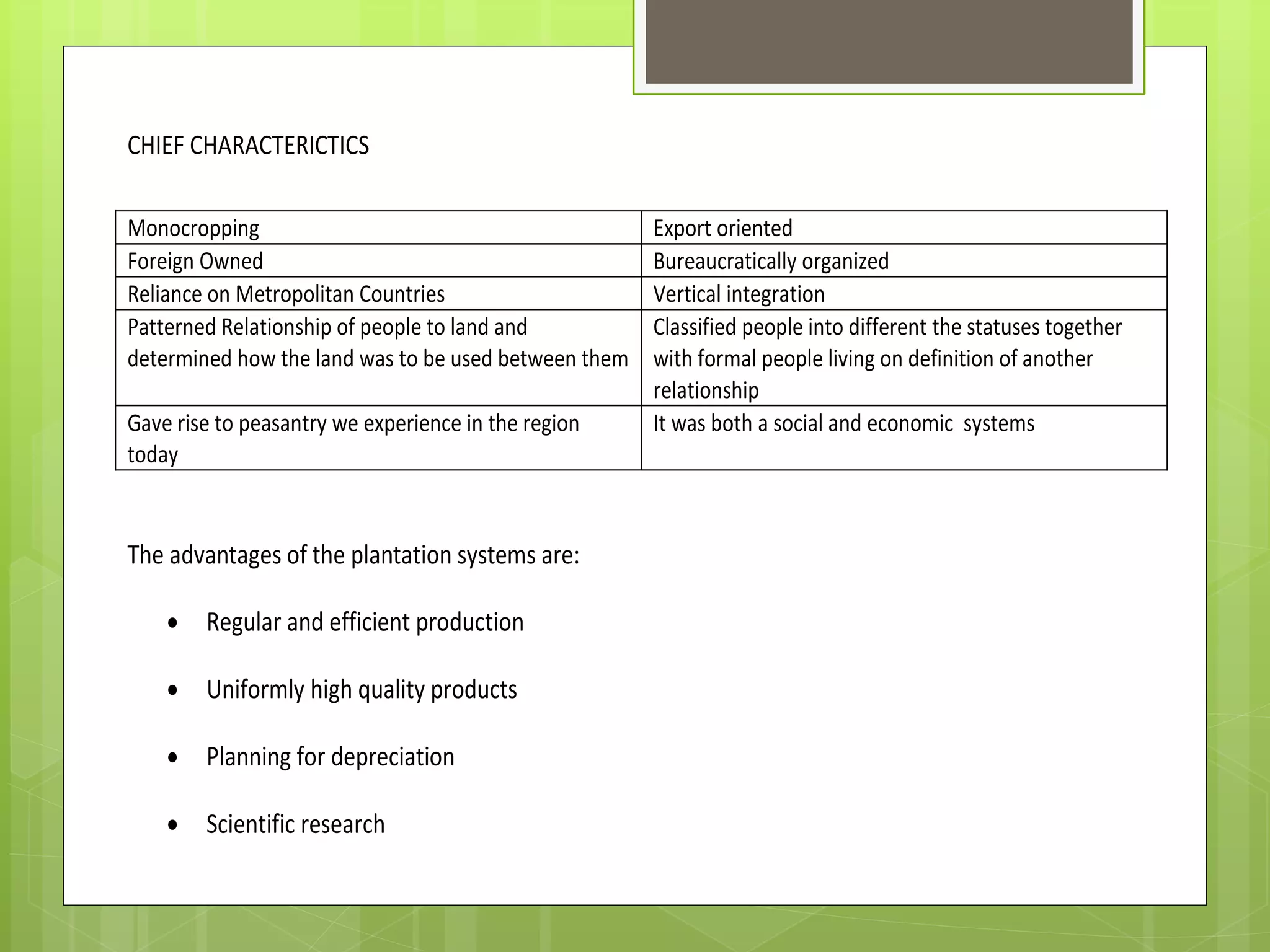 CHIEF CHARACTERICTICS
The advantages of the plantation systems are:
Regular and efficient production
Uniformly high quality products
Planning for depreciation
Scientific research
Monocropping Export oriented
Foreign Owned Bureaucratically organized
Reliance on Metropolitan Countries Vertical integration
Patterned Relationship of people to land and
determined how the land was to be used between them
Classified people into different the statuses together
with formal people living on definition of another
relationship
Gave rise to peasantry we experience in the region
today
It was both a social and economic systems