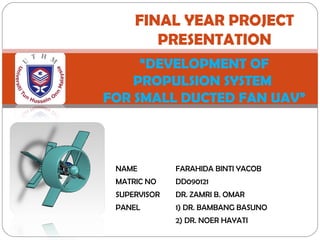 FINAL YEAR PROJECT 
PRESENTATION 
“DEVELOPMENT OF 
PROPULSION SYSTEM 
FOR SMALL DUCTED FAN UAV” 
NAME FARAHIDA BINTI YACOB 
MATRIC NO DD090121 
SUPERVISOR DR. ZAMRI B. OMAR 
PANEL 1) DR. BAMBANG BASUNO 
2) DR. NOER HAYATI 
 