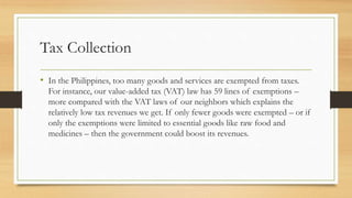 Tax Collection
• In the Philippines, too many goods and services are exempted from taxes.
For instance, our value-added ta...