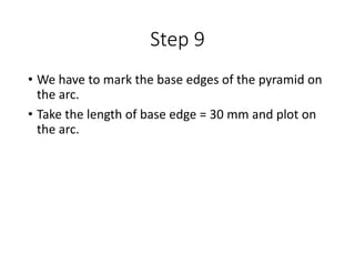 Step 9
• We have to mark the base edges of the pyramid on
the arc.
• Take the length of base edge = 30 mm and plot on
the arc.
 