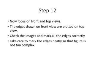 Step 12
• Now focus on front and top views.
• The edges drawn on front view are plotted on top
view.
• Check the images and mark all the edges correctly.
• Take care to mark the edges neatly so that figure is
not too complex.
 