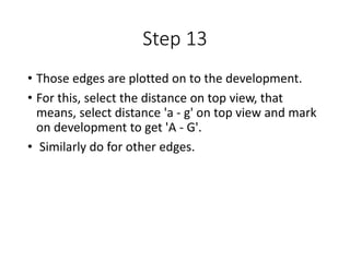 Step 13
• Those edges are plotted on to the development.
• For this, select the distance on top view, that
means, select distance 'a - g' on top view and mark
on development to get 'A - G'.
• Similarly do for other edges.
 