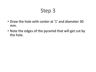 Step 3
• Draw the hole with center at '1' and diameter 30
mm.
• Note the edges of the pyramid that will get cut by
the hole.
 