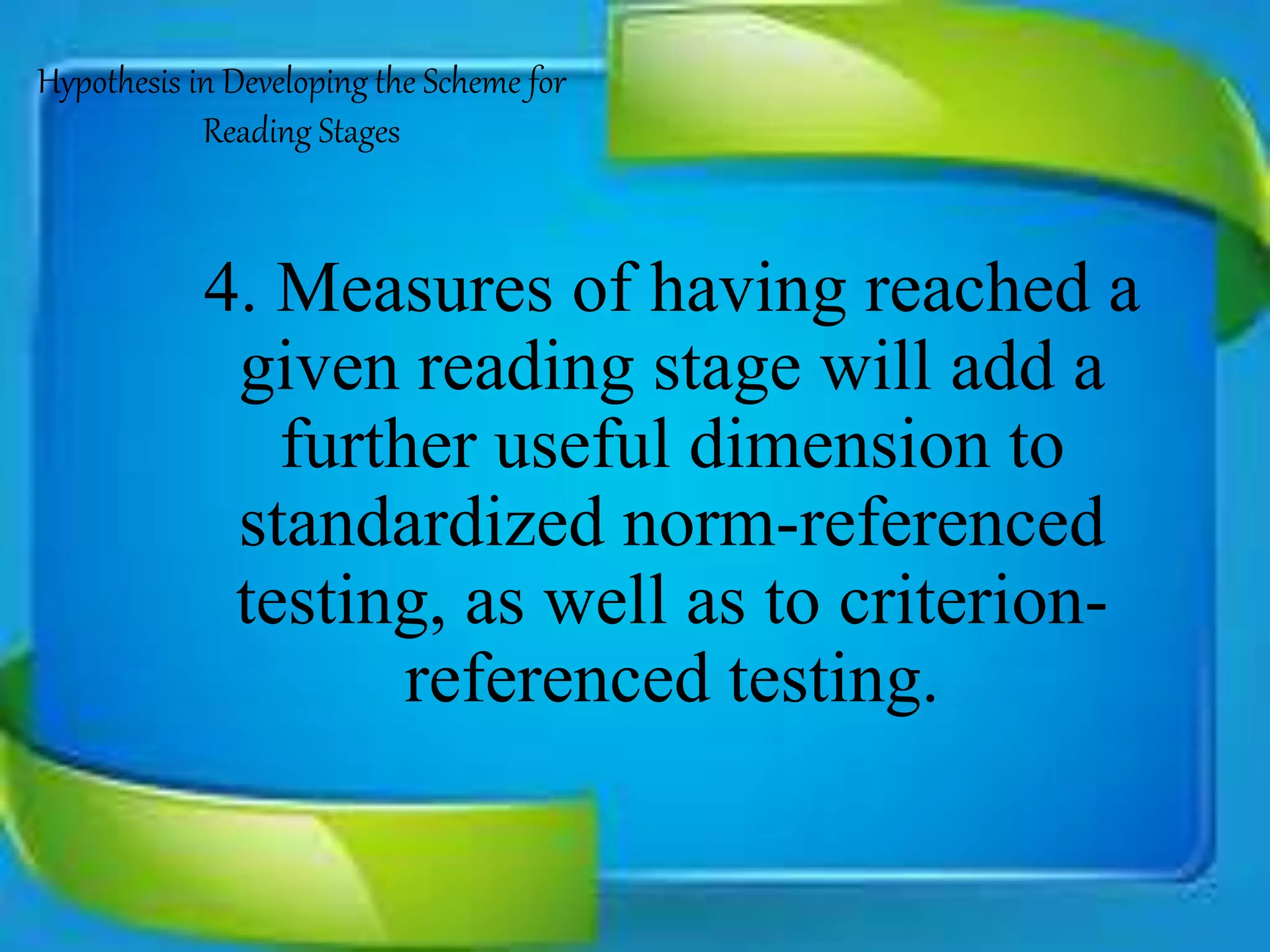 Hypothesis in Developing the Scheme for
Reading Stages
4. Measures of having reached a
given reading stage will add a
further useful dimension to
standardized norm-referenced
testing, as well as to criterion-
referenced testing.
 