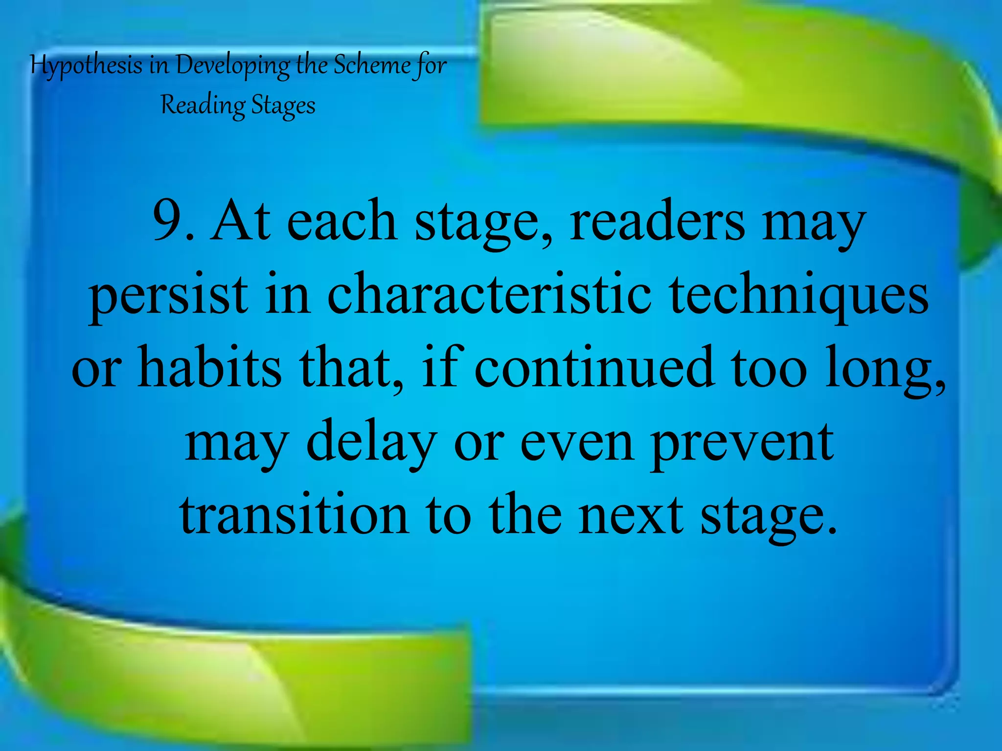 9. At each stage, readers may
persist in characteristic techniques
or habits that, if continued too long,
may delay or even prevent
transition to the next stage.
Hypothesis in Developing the Scheme for
Reading Stages
 