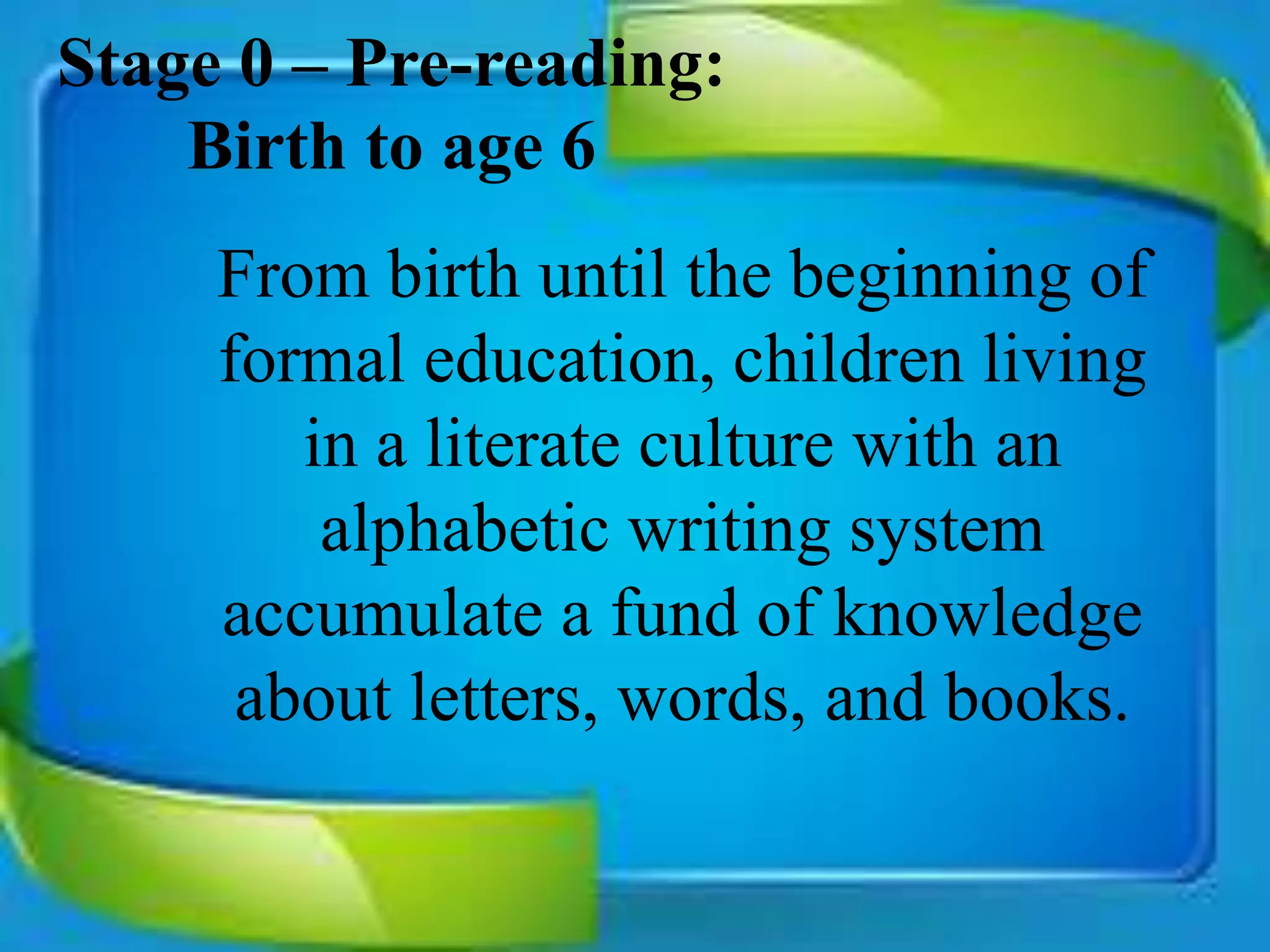 Stage 0 – Pre-reading:
Birth to age 6
From birth until the beginning of
formal education, children living
in a literate culture with an
alphabetic writing system
accumulate a fund of knowledge
about letters, words, and books.
 
