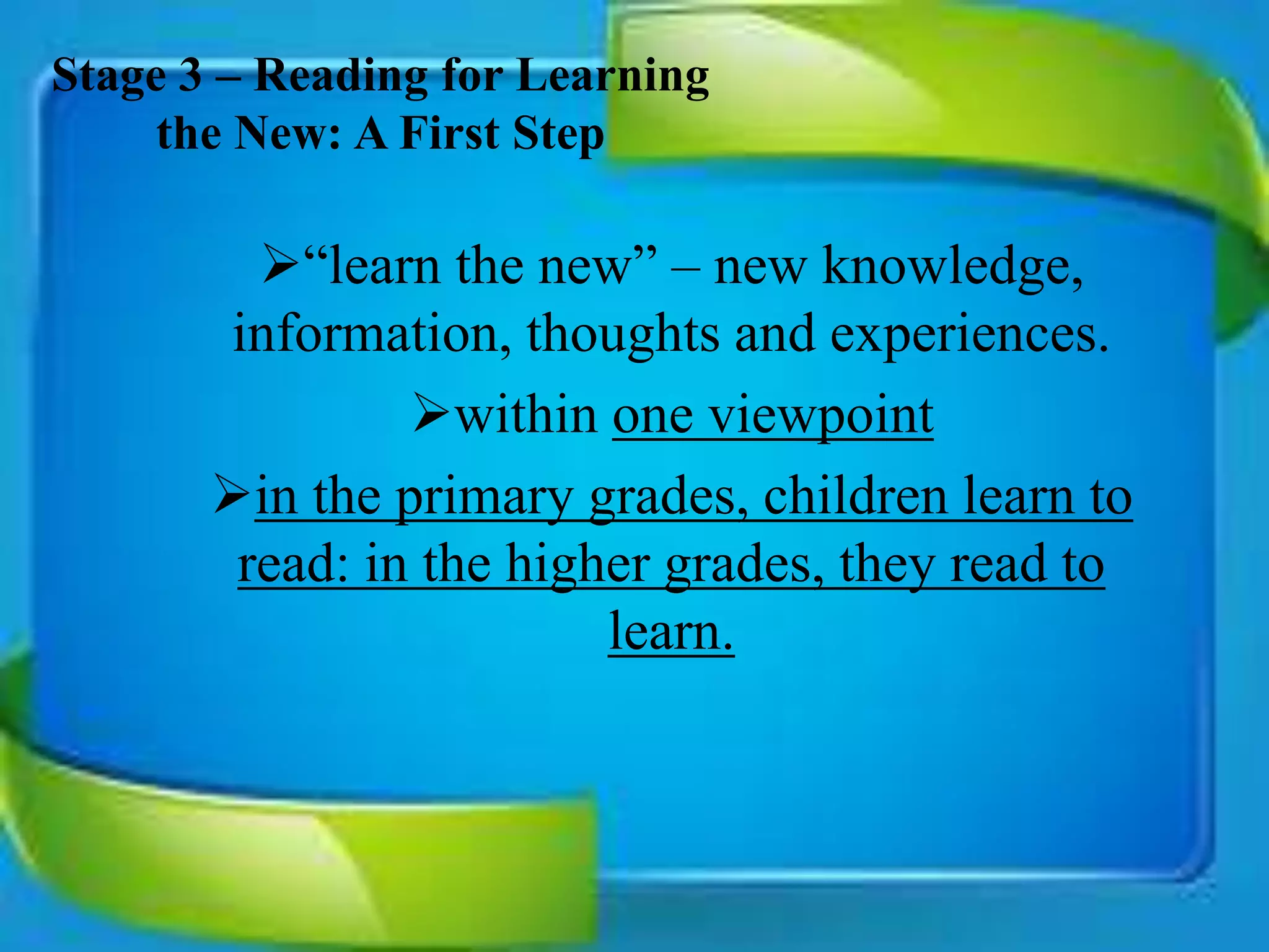 Stage 3 – Reading for Learning
the New: A First Step
“learn the new” – new knowledge,
information, thoughts and experiences.
within one viewpoint
in the primary grades, children learn to
read: in the higher grades, they read to
learn.
 
