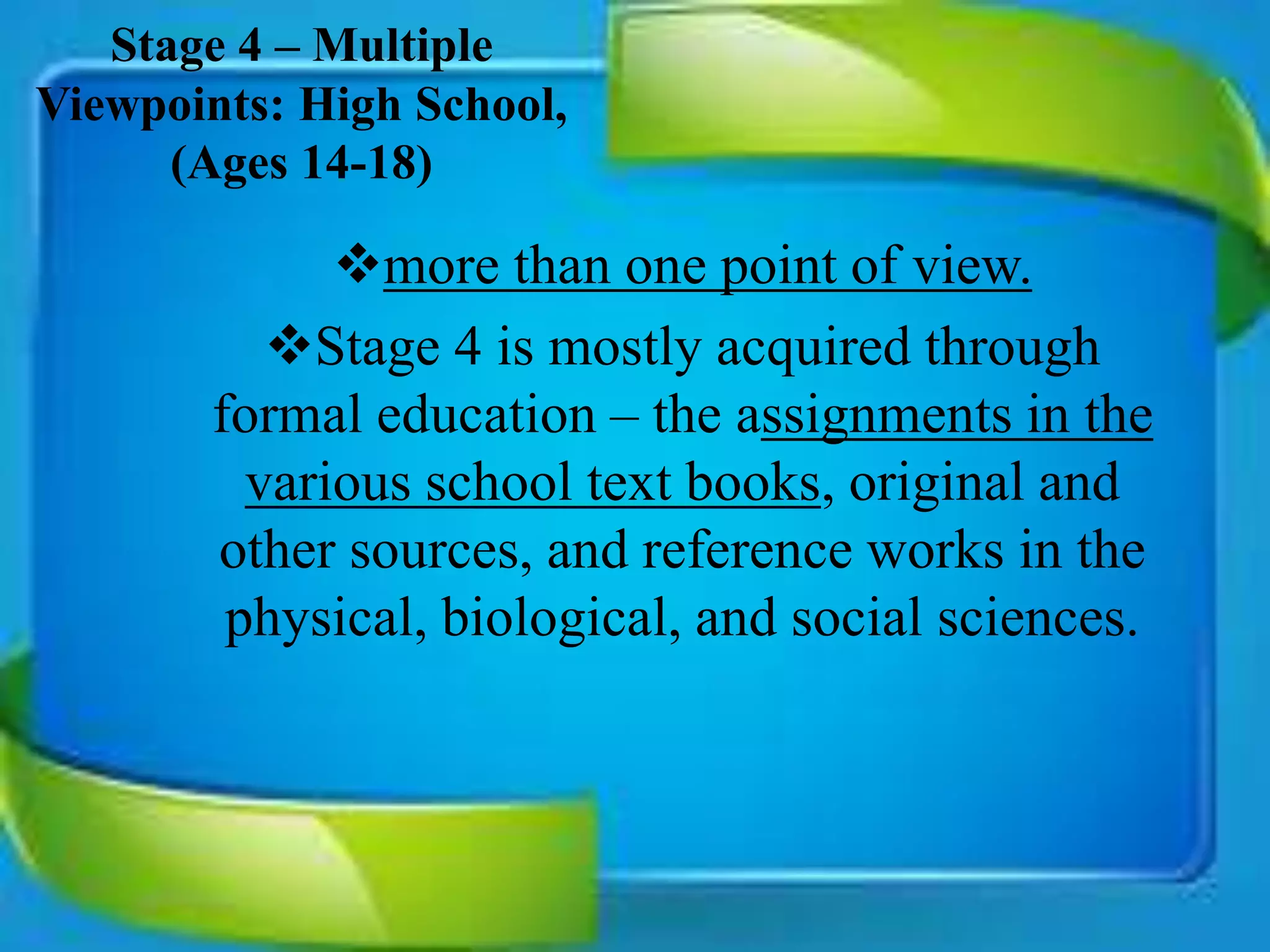 Stage 4 – Multiple
Viewpoints: High School,
(Ages 14-18)
more than one point of view.
Stage 4 is mostly acquired through
formal education – the assignments in the
various school text books, original and
other sources, and reference works in the
physical, biological, and social sciences.
 