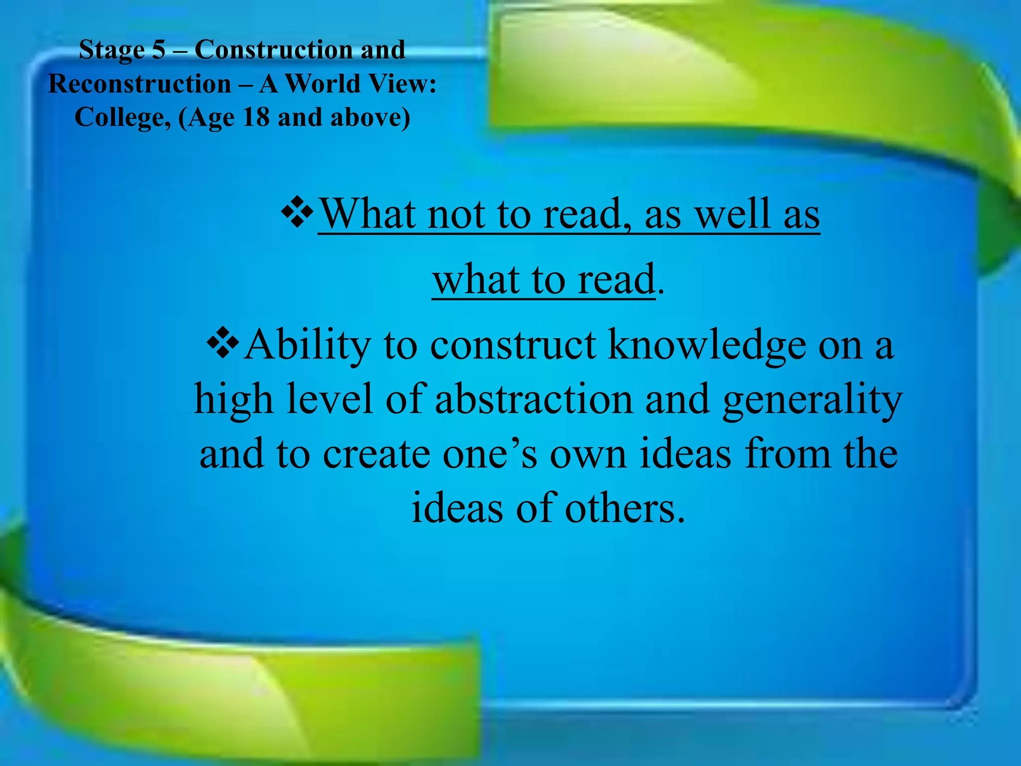 Stage 5 – Construction and
Reconstruction – A World View:
College, (Age 18 and above)
What not to read, as well as
what to read.
Ability to construct knowledge on a
high level of abstraction and generality
and to create one’s own ideas from the
ideas of others.
 