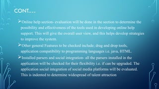CONT.…
Online help section- evaluation will be done in the section to determine the
possibility and effectiveness of the tools used in developing online help
support. This will give the overall user view, and this helps develop strategies
to improve the system.
Other general Features to be checked include; drag and drop tools,
application compatibility to programming languages i.e. java, HTML.
Installed parsers and social integration- all the parsers installed in the
application will be checked for their flexibility i.e. if can be upgraded. The
application social integration of social media platforms will be evaluated.
This is indented to determine widespread of talent attraction
 