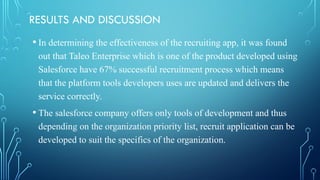 RESULTS AND DISCUSSION
• In determining the effectiveness of the recruiting app, it was found
out that Taleo Enterprise which is one of the product developed using
Salesforce have 67% successful recruitment process which means
that the platform tools developers uses are updated and delivers the
service correctly.
• The salesforce company offers only tools of development and thus
depending on the organization priority list, recruit application can be
developed to suit the specifics of the organization.
 