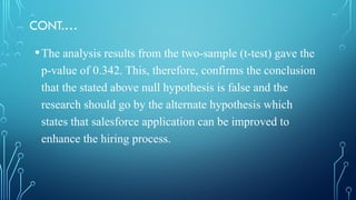 CONT.…
•The analysis results from the two-sample (t-test) gave the
p-value of 0.342. This, therefore, confirms the conclusion
that the stated above null hypothesis is false and the
research should go by the alternate hypothesis which
states that salesforce application can be improved to
enhance the hiring process.
 