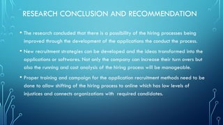 RESEARCH CONCLUSION AND RECOMMENDATION
• The research concluded that there is a possibility of the hiring processes being
improved through the development of the applications the conduct the process.
• New recruitment strategies can be developed and the ideas transformed into the
applications or softwares. Not only the company can increase their turn overs but
also the running and cost analysis of the hiring process will be manageable.
• Proper training and campaign for the application recruitment methods need to be
done to allow shifting of the hiring process to online which has low levels of
injustices and connects organizations with required candidates.
 