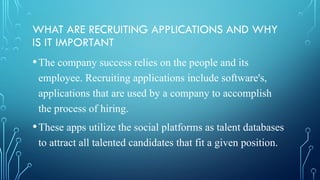 WHAT ARE RECRUITING APPLICATIONS AND WHY
IS IT IMPORTANT
•The company success relies on the people and its
employee. Recruiting applications include software's,
applications that are used by a company to accomplish
the process of hiring.
•These apps utilize the social platforms as talent databases
to attract all talented candidates that fit a given position.
 