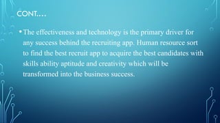 CONT.…
•The effectiveness and technology is the primary driver for
any success behind the recruiting app. Human resource sort
to find the best recruit app to acquire the best candidates with
skills ability aptitude and creativity which will be
transformed into the business success.
 