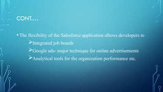 CONT.…
•The flexibility of the Salesforce application allows developers to
Integrated job boards
Google ads- major technique for online advertisements
Analytical tools for the organization performance etc.
 