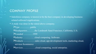COMPANY PROFILE
• Salesforce company is known to be the best company in developing business-
related software's/applications.
• A study was done in the stated above company.
Type …………..public
Headquarters……….the Landmark Sand Francisco, California, U.S.
Founded …………1999
Industry ……………cloud computing. Software
Products ……………sales cloud, app development tools, marketing cloud,
services $commerce
Services……………..cloud computing, social enterprise.
 