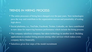 TRENDS IN HIRING PROCESS
• The entire processes of hiring have changed over the past years. New technologies
pave the way and contribute to the organization success and potentiality of scaling
high above.
• Social platforms, i.e., YouTube, Facebook, Twitter, LinkedIn, etc. have contributed
to new ideas for improving business performance which include the hiring process.
• The company salesforce company has taken technology to another level. Building
applications to conduct hiring process among other services which makes every
company thrive financially.
• Salesforce gives four steps of the model recruitment
 