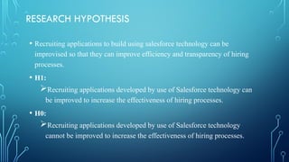 RESEARCH HYPOTHESIS
• Recruiting applications to build using salesforce technology can be
improvised so that they can improve efficiency and transparency of hiring
processes.
• H1:
Recruiting applications developed by use of Salesforce technology can
be improved to increase the effectiveness of hiring processes.
• H0:
Recruiting applications developed by use of Salesforce technology
cannot be improved to increase the effectiveness of hiring processes.
 