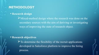 METHODOLOGY
• Research design
Mixed-method design where the research was done on the
secondary sources with the aim of deriving or investigating
ways of improving the state of research object.
• Research objectives
To determine the flexibility of the recruit applications
developed in Salesforce platform to improve the hiring
process.
 