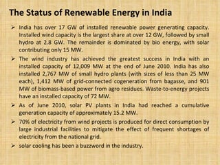 The Status of Renewable Energy in India  India has over 17 GW of installed renewable power generating capacity. Installed wind capacity is the largest share at over 12 GW, followed by small hydro at 2.8 GW. The remainder is dominated by bio energy, with solar contributing only 15 MW.  The wind industry has achieved the greatest success in India with an installed capacity of 12,009 MW at the end of June 2010. India has also installed 2,767 MW of small hydro plants (with sizes of less than 25 MW each), 1,412 MW of grid-connected cogeneration from bagasse, and 901 MW of biomass-based power from agro residues. Waste-to-energy projects have an installed capacity of 72 MW.  As of June 2010, solar PV plants in India had reached a cumulative generation capacity of approximately 15.2 MW.  70% of electricity from wind projects is produced for direct consumption by large industrial facilities to mitigate the effect of frequent shortages of electricity from the national grid.  solar cooling has been a buzzword in the industry.  