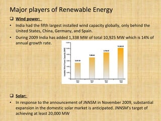Major players of Renewable Energy Wind power:  India had the fifth largest installed wind capacity globally, only behind the United States, China, Germany, and Spain.  During 2009 India has added  1,338 MW of total 10,925 MW which is 14% of annual growth rate. Solar:  In response to the announcement of JNNSM in November 2009, substantial expansion in the domestic solar market is anticipated. JNNSM’s target of achieving at least 20,000 MW  