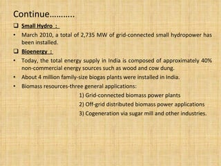 Continue……….. Small Hydro  :  March 2010, a total of 2,735 MW of grid-connected small hydropower has been installed. Bioenergy  :  Today, the total energy supply in India is composed of approximately 40% non-commercial energy sources such as wood and cow dung. About 4 million family-size biogas plants were installed in India. Biomass resources-three general applications:  1) Grid-connected biomass power plants 2) Off-grid distributed biomass power applications  3) Cogeneration via sugar mill and other industries.  